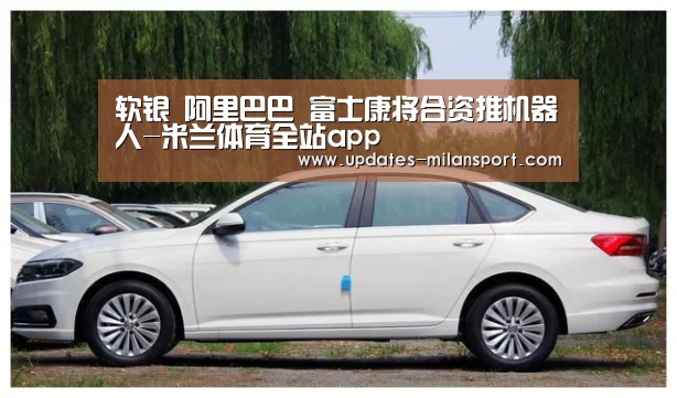 软银 阿里巴巴 富士康将合资推机器人-米兰体育全站app(图1) 米兰体育全站app